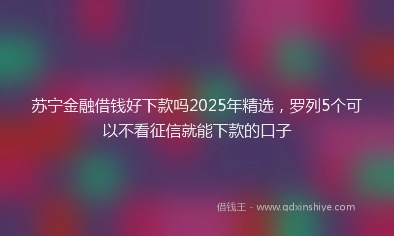 苏宁金融借钱好下款吗2025年精选，罗列5个可以不看征信就能下款的口子