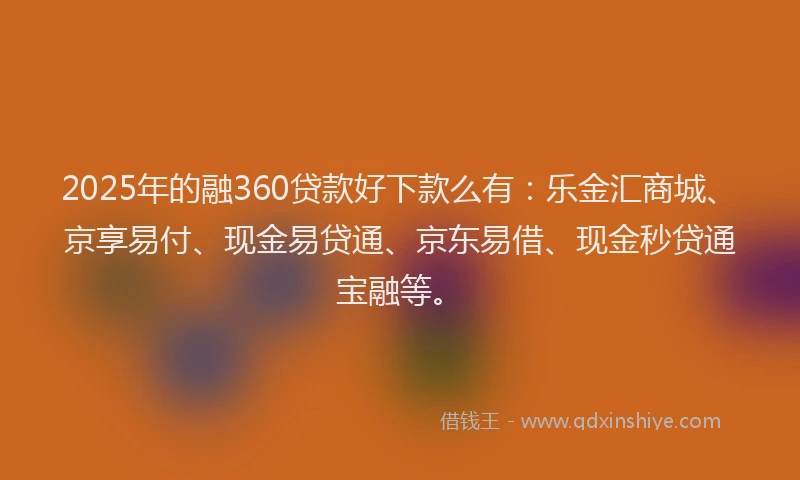 2025年的融360贷款好下款么有：乐金汇商城、京享易付、现金易贷通、京东易借、现金秒贷通宝融等。