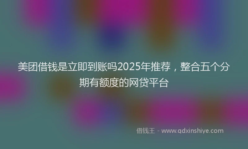 美团借钱是立即到账吗2025年推荐，整合五个分期有额度的网贷平台