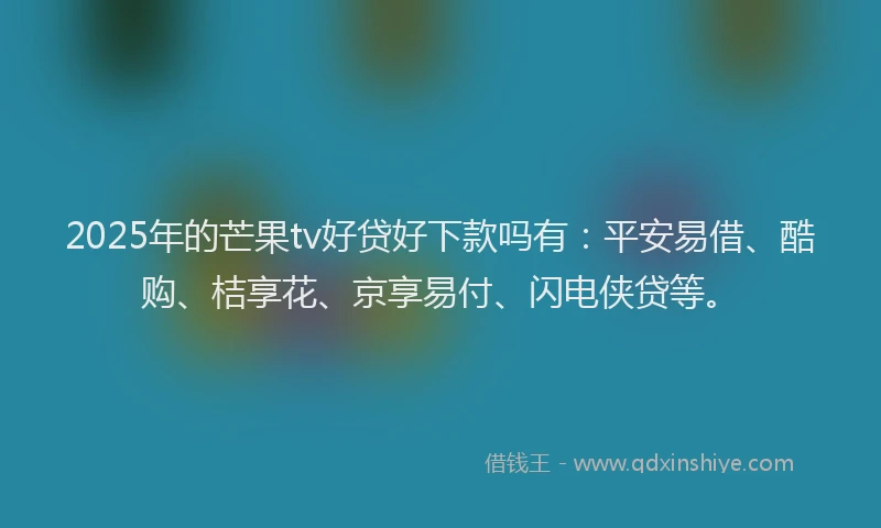 2025年的芒果tv好贷好下款吗有：平安易借、酷购、桔享花、京享易付、闪电侠贷等。