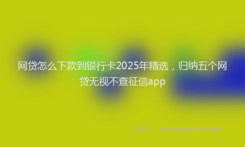 网贷怎么下款到银行卡2025年精选，归纳五个网贷无视不查征信app