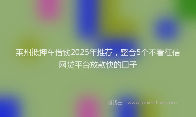 莱州抵押车借钱2025年推荐，整合5个不看征信网贷平台放款快的口子
