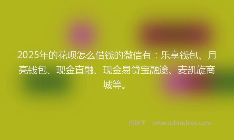 2025年的花呗怎么借钱的微信有：乐享钱包、月亮钱包、现金直融、现金易贷宝融途、麦凯旋商城等。