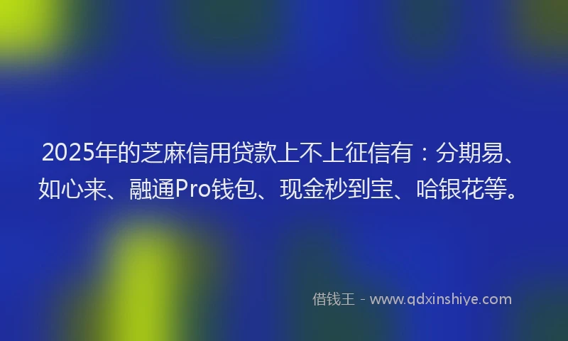 2025年的芝麻信用贷款上不上征信有：分期易、如心来、融通Pro钱包、现金秒到宝、哈银花等。