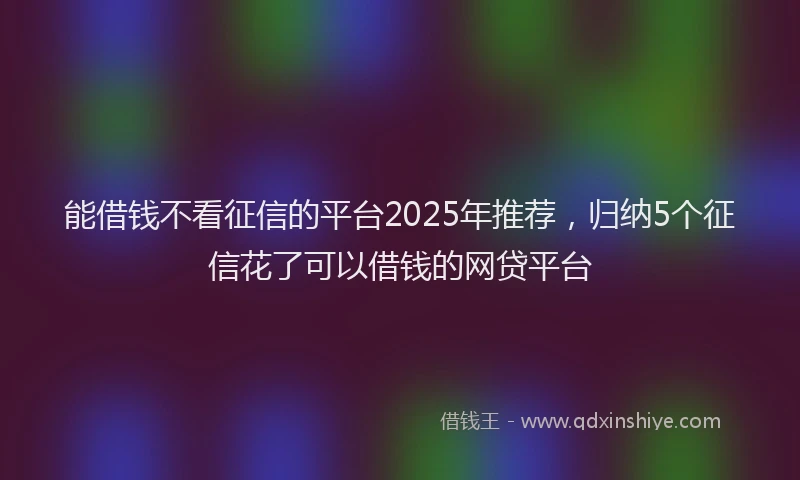能借钱不看征信的平台2025年推荐，归纳5个征信花了可以借钱的网贷平台