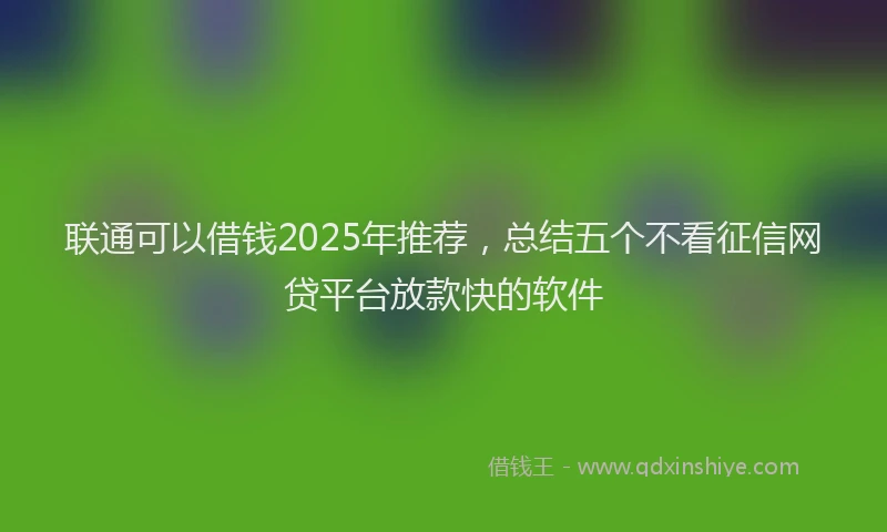 联通可以借钱2025年推荐，总结五个不看征信网贷平台放款快的软件