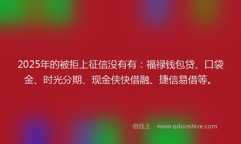 2025年的被拒上征信没有有：福禄钱包贷、口袋金、时光分期、现金侠快借融、捷信易借等。