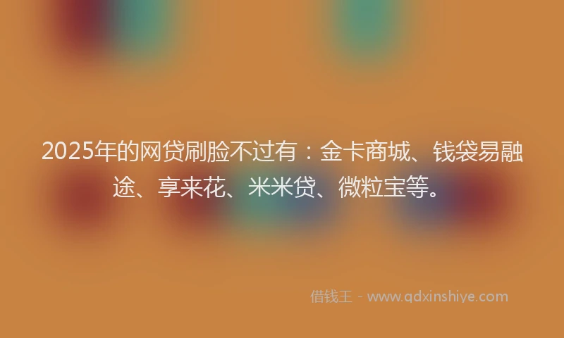 2025年的网贷刷脸不过有：金卡商城、钱袋易融途、享来花、米米贷、微粒宝等。