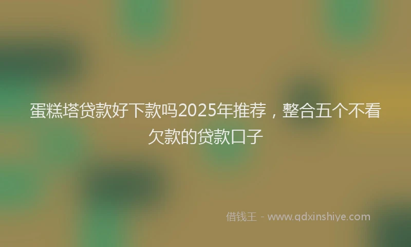 蛋糕塔贷款好下款吗2025年推荐，整合五个不看欠款的贷款口子