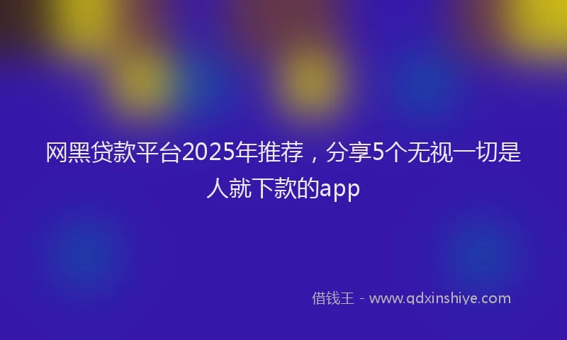 网黑贷款平台2025年推荐，分享5个无视一切是人就下款的app