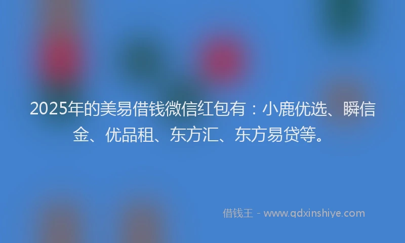 2025年的美易借钱微信红包有：小鹿优选、瞬信金、优品租、东方汇、东方易贷等。