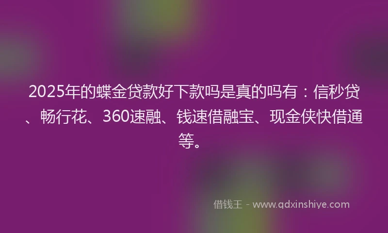 2025年的蝶金贷款好下款吗是真的吗有：信秒贷、畅行花、360速融、钱速借融宝、现金侠快借通等。