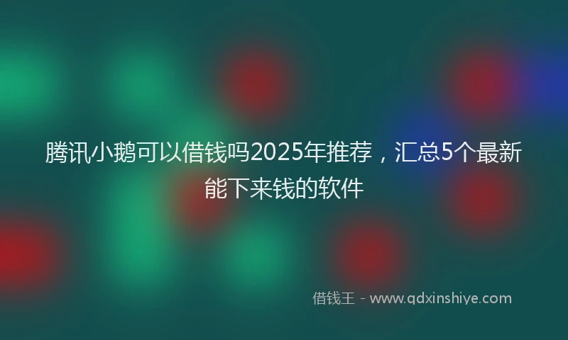 腾讯小鹅可以借钱吗2025年推荐，汇总5个最新能下来钱的软件