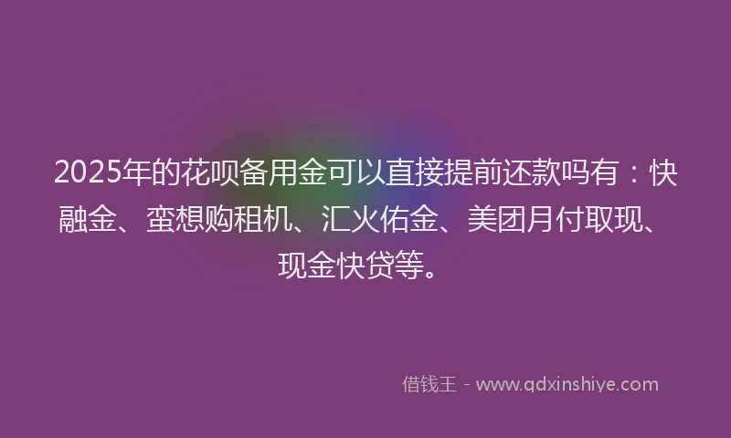 2025年的花呗备用金可以直接提前还款吗有：快融金、蛮想购租机、汇火佑金、美团月付取现、现金快贷等。