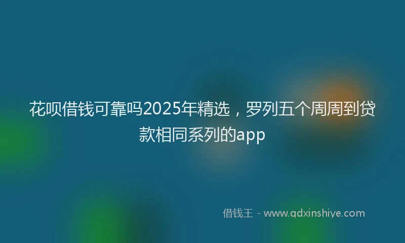 花呗借钱可靠吗2025年精选，罗列五个周周到贷款相同系列的app