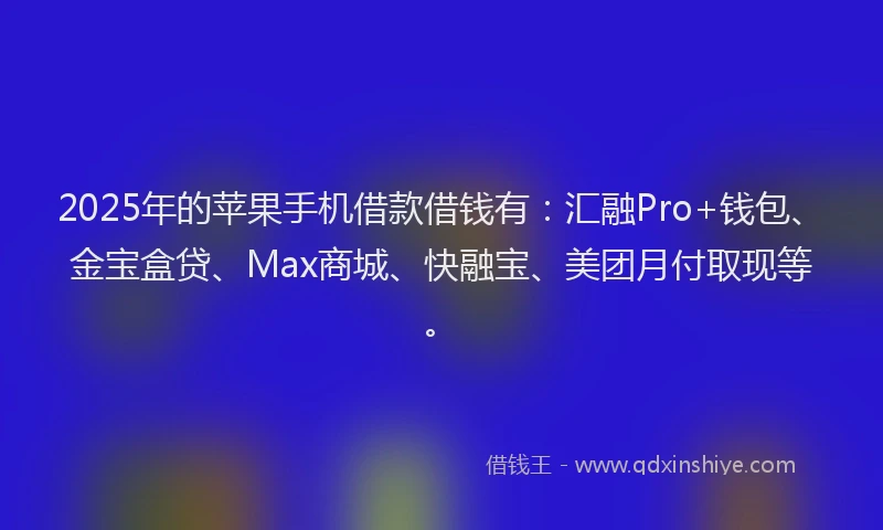 2025年的苹果手机借款借钱有：汇融Pro+钱包、金宝盒贷、Max商城、快融宝、美团月付取现等。