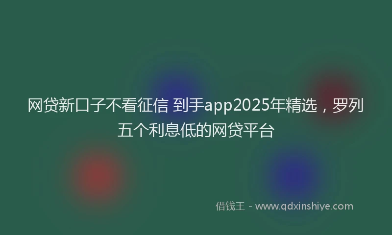 网贷新口子不看征信 到手app2025年精选，罗列五个利息低的网贷平台