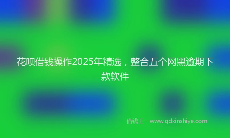 花呗借钱操作2025年精选，整合五个网黑逾期下款软件