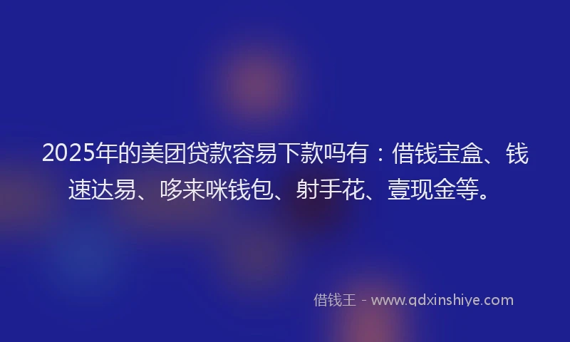 2025年的美团贷款容易下款吗有：借钱宝盒、钱速达易、哆来咪钱包、射手花、壹现金等。