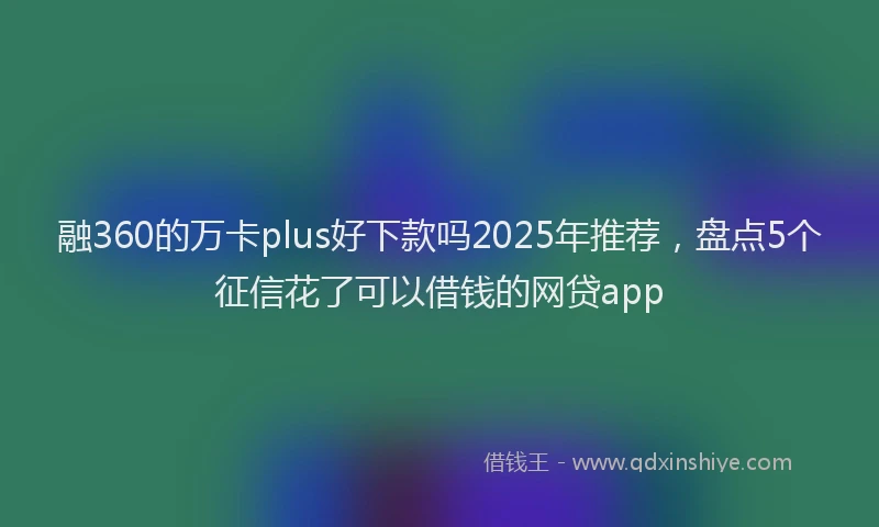 融360的万卡plus好下款吗2025年推荐，盘点5个征信花了可以借钱的网贷app