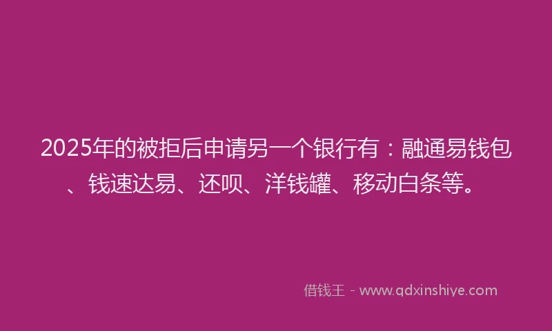 2025年的被拒后申请另一个银行有：融通易钱包、钱速达易、还呗、洋钱罐、移动白条等。