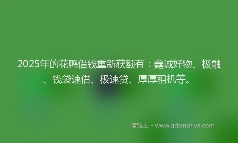 2025年的花鸭借钱重新获额有：鑫诚好物、极融、钱袋速借、极速贷、厚厚租机等。
