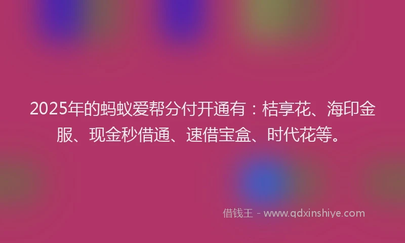 2025年的蚂蚁爱帮分付开通有：桔享花、海印金服、现金秒借通、速借宝盒、时代花等。