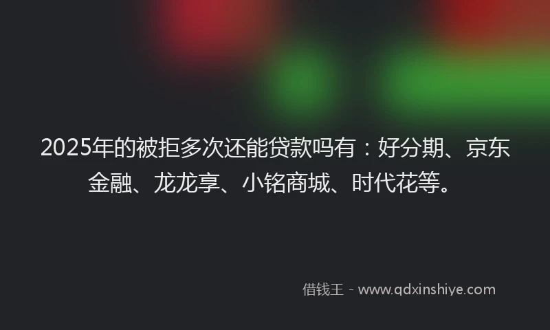 2025年的被拒多次还能贷款吗有：好分期、京东金融、龙龙享、小铭商城、时代花等。