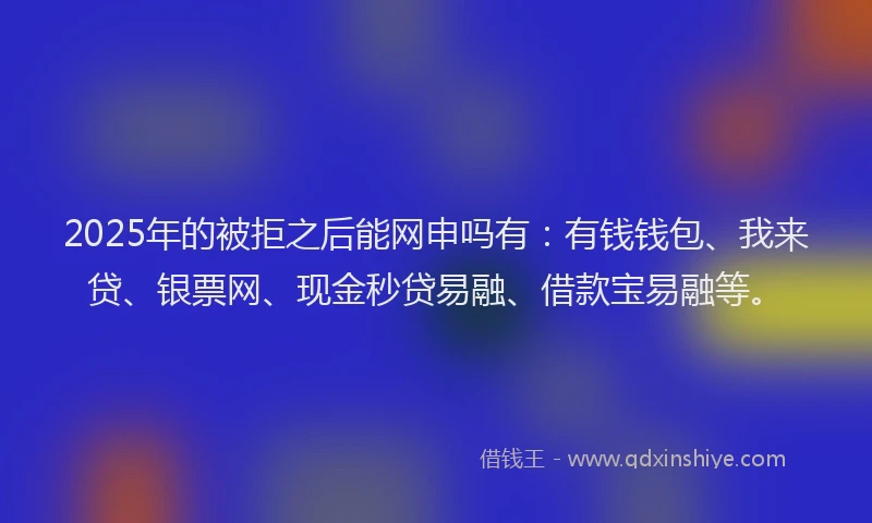 2025年的被拒之后能网申吗有：有钱钱包、我来贷、银票网、现金秒贷易融、借款宝易融等。