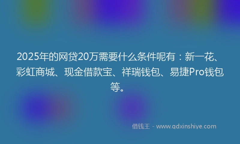 2025年的网贷20万需要什么条件呢有：新一花、彩虹商城、现金借款宝、祥瑞钱包、易捷Pro钱包等。