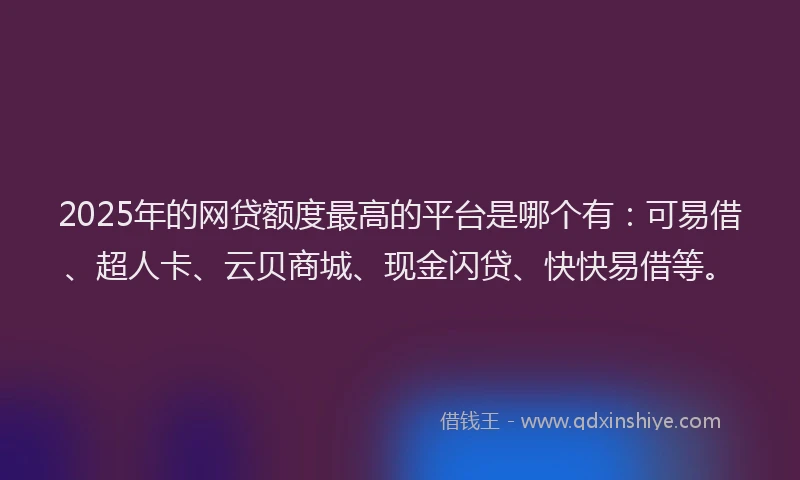 2025年的网贷额度最高的平台是哪个有：可易借、超人卡、云贝商城、现金闪贷、快快易借等。