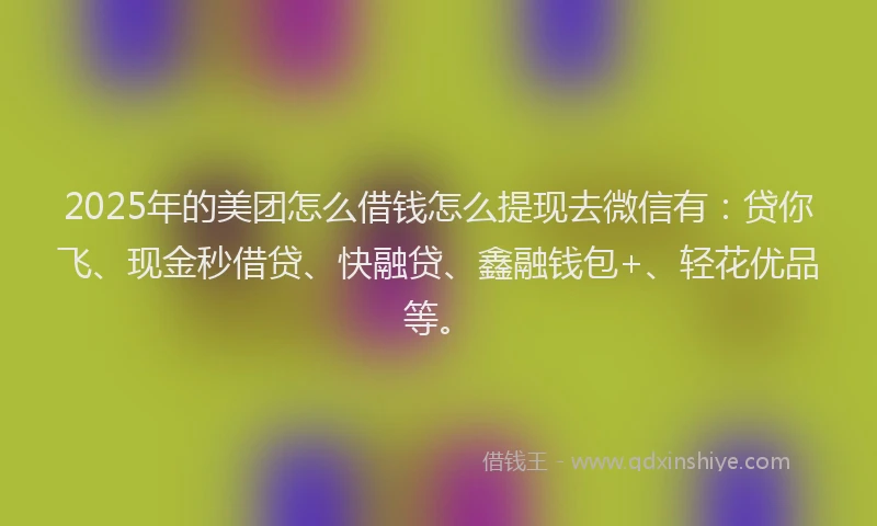 2025年的美团怎么借钱怎么提现去微信有：贷你飞、现金秒借贷、快融贷、鑫融钱包+、轻花优品等。