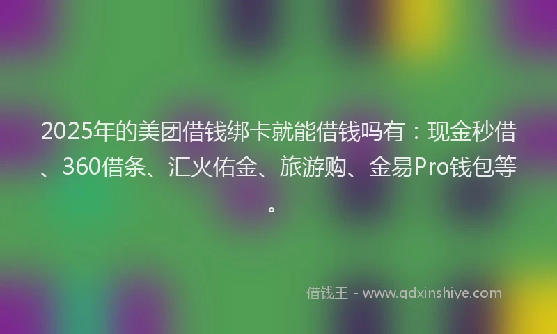 2025年的美团借钱绑卡就能借钱吗有：现金秒借、360借条、汇火佑金、旅游购、金易Pro钱包等。
