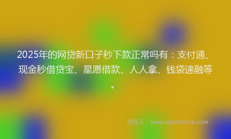 2025年的网贷新口子秒下款正常吗有：支付通、现金秒借贷宝、星愿借款、人人拿、钱袋速融等。