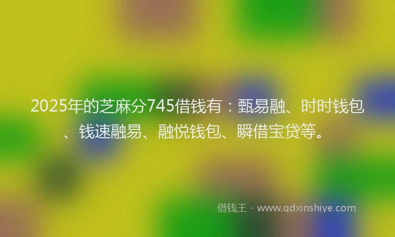 2025年的芝麻分745借钱有：甄易融、时时钱包、钱速融易、融悦钱包、瞬借宝贷等。