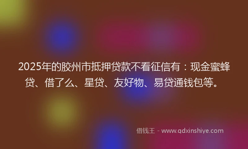 2025年的胶州市抵押贷款不看征信有：现金蜜蜂贷、借了么、星贷、友好物、易贷通钱包等。