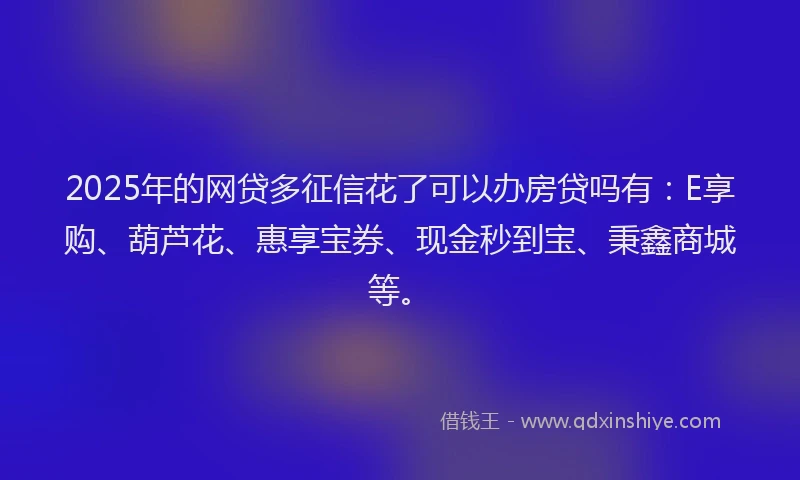 2025年的网贷多征信花了可以办房贷吗有：E享购、葫芦花、惠享宝券、现金秒到宝、秉鑫商城等。