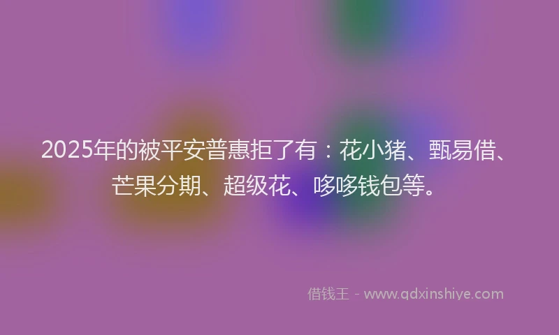 2025年的被平安普惠拒了有：花小猪、甄易借、芒果分期、超级花、哆哆钱包等。