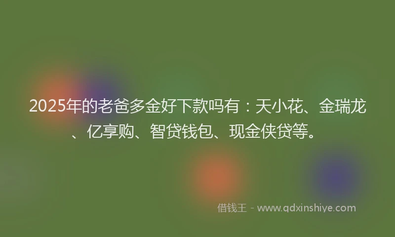 2025年的老爸多金好下款吗有：天小花、金瑞龙、亿享购、智贷钱包、现金侠贷等。