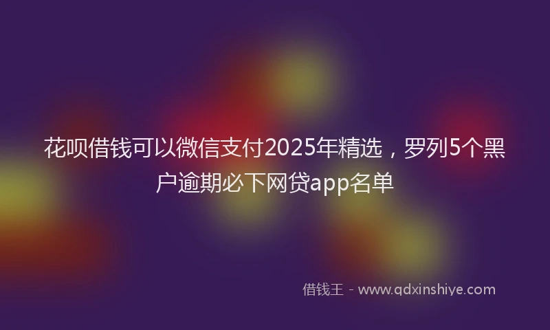 花呗借钱可以微信支付2025年精选，罗列5个黑户逾期必下网贷app名单