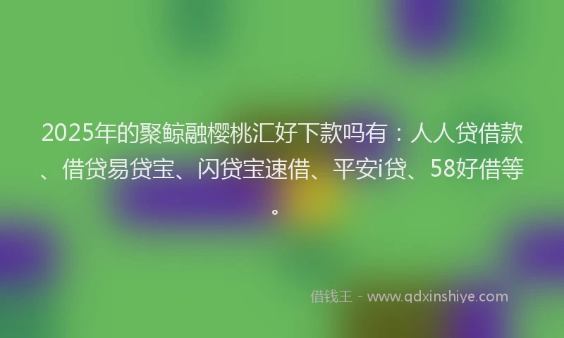 2025年的聚鲸融樱桃汇好下款吗有：人人贷借款、借贷易贷宝、闪贷宝速借、平安i贷、58好借等。