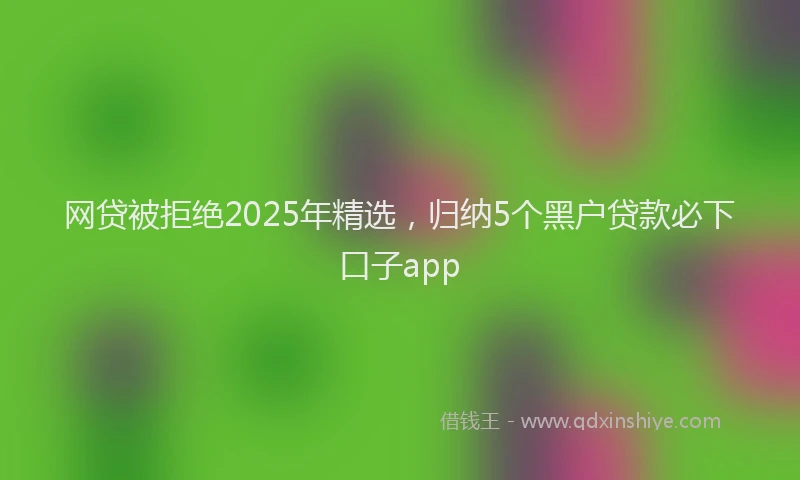 网贷被拒绝2025年精选，归纳5个黑户贷款必下口子app