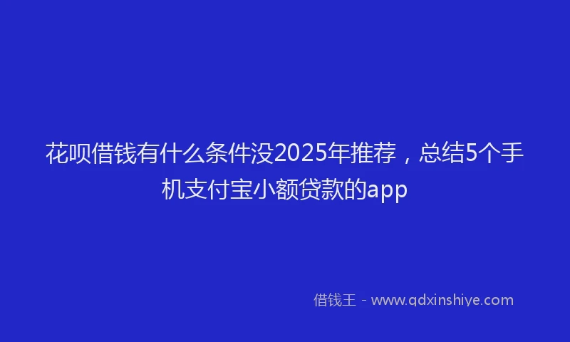 花呗借钱有什么条件没2025年推荐，总结5个手机支付宝小额贷款的app