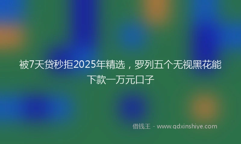 被7天贷秒拒2025年精选，罗列五个无视黑花能下款一万元口子