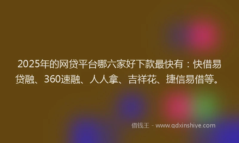 2025年的网贷平台哪六家好下款最快有：快借易贷融、360速融、人人拿、吉祥花、捷信易借等。