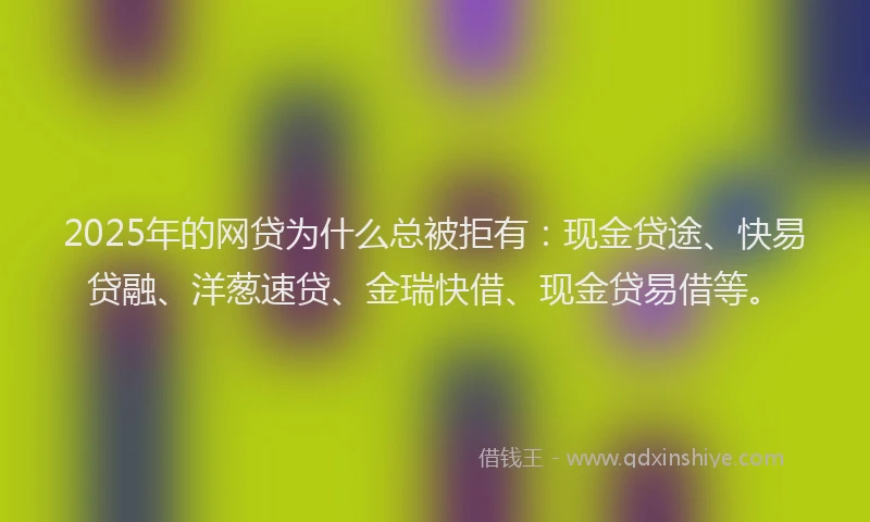 2025年的网贷为什么总被拒有：现金贷途、快易贷融、洋葱速贷、金瑞快借、现金贷易借等。