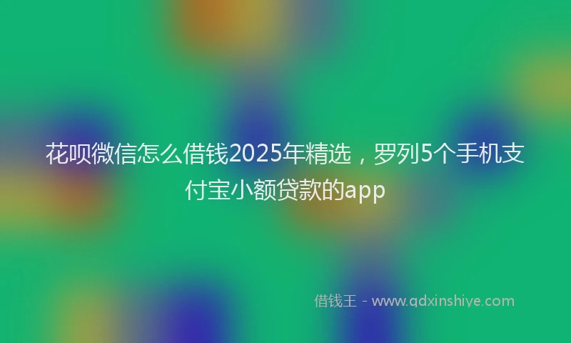 花呗微信怎么借钱2025年精选，罗列5个手机支付宝小额贷款的app
