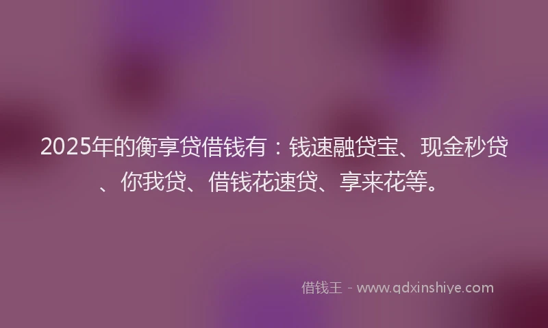 2025年的衡享贷借钱有：钱速融贷宝、现金秒贷、你我贷、借钱花速贷、享来花等。