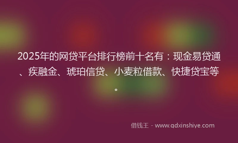 2025年的网贷平台排行榜前十名有：现金易贷通、疾融金、琥珀信贷、小麦粒借款、快捷贷宝等。