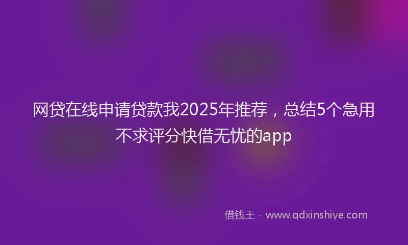 网贷在线申请贷款我2025年推荐，总结5个急用不求评分快借无忧的app